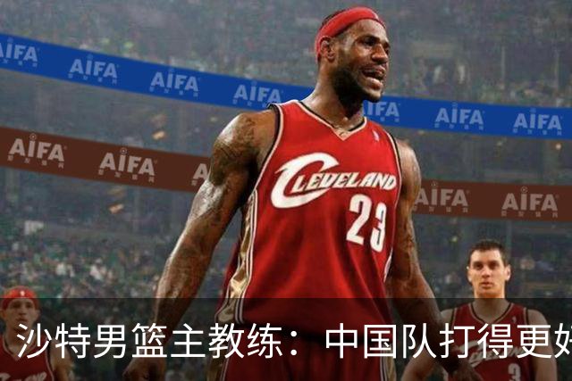 沙特男篮主教练：中国队打得更好